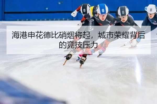 海港申花德比硝烟将起，城市荣耀背后的竞技压力