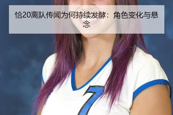 恰20离队传闻为何持续发酵：角色变化与悬念 | qutiyu