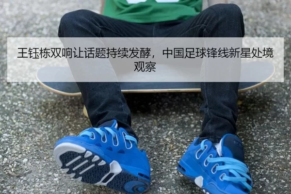 王钰栋双响让话题持续发酵，中国足球锋线新星处境观察